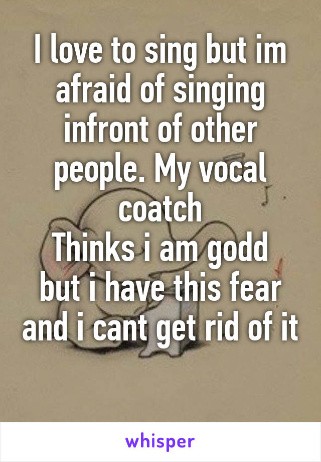 I love to sing but im afraid of singing infront of other people. My vocal coatch
Thinks i am godd but i have this fear and i cant get rid of it 
