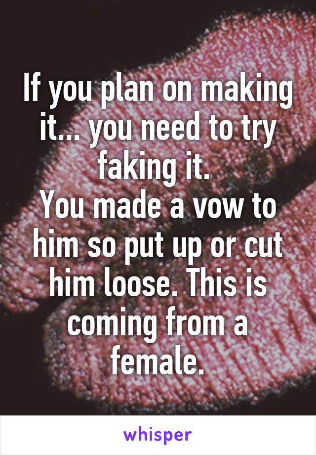 If you plan on making it... you need to try faking it. 
You made a vow to him so put up or cut him loose. This is coming from a female.