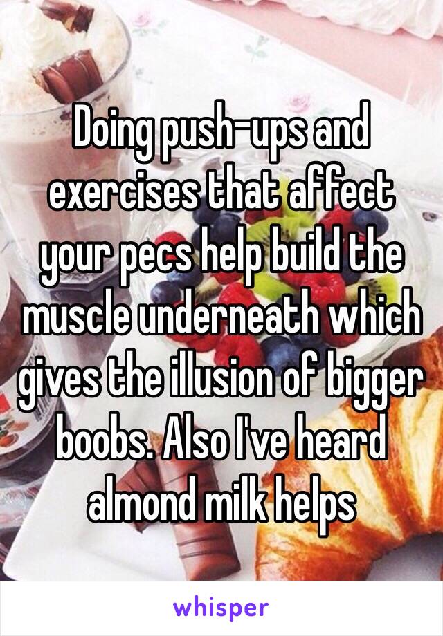 Doing push-ups and exercises that affect your pecs help build the muscle underneath which gives the illusion of bigger boobs. Also I've heard almond milk helps