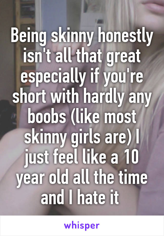 Being skinny honestly isn't all that great especially if you're short with hardly any boobs (like most skinny girls are) I just feel like a 10 year old all the time and I hate it 