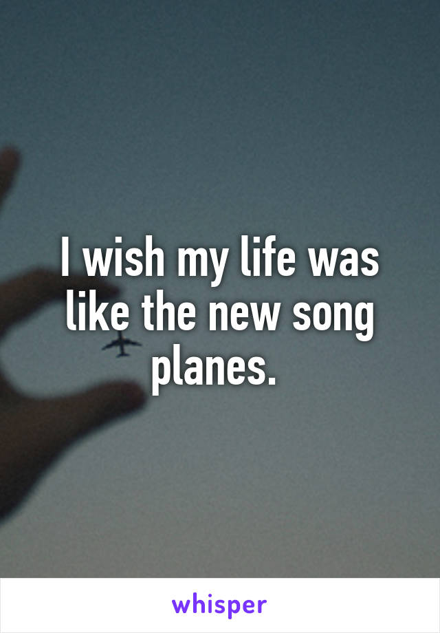 I wish my life was like the new song planes. 