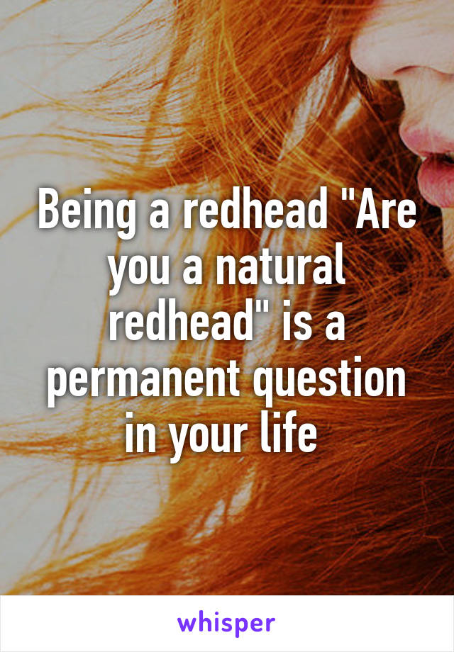 Being a redhead "Are you a natural redhead" is a permanent question in your life 