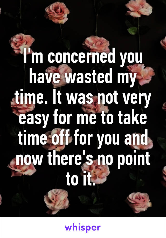 I'm concerned you have wasted my time. It was not very easy for me to take time off for you and now there's no point to it. 