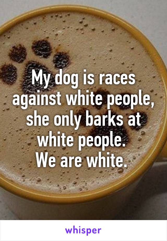 My dog is races against white people, she only barks at white people. 
We are white. 