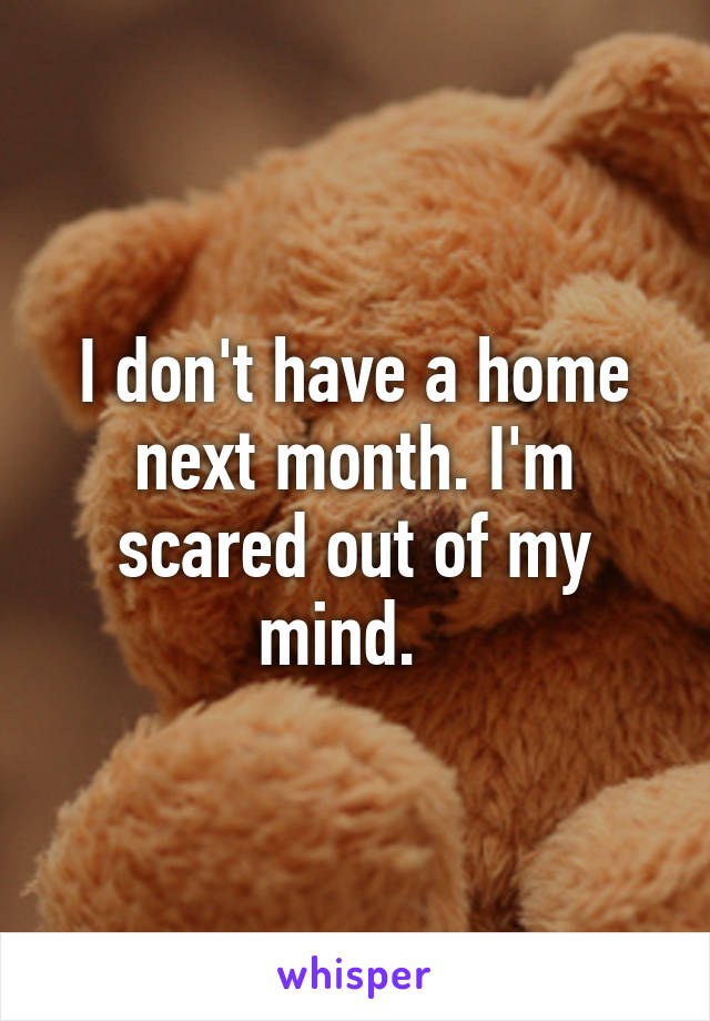 I don't have a home next month. I'm scared out of my mind.  