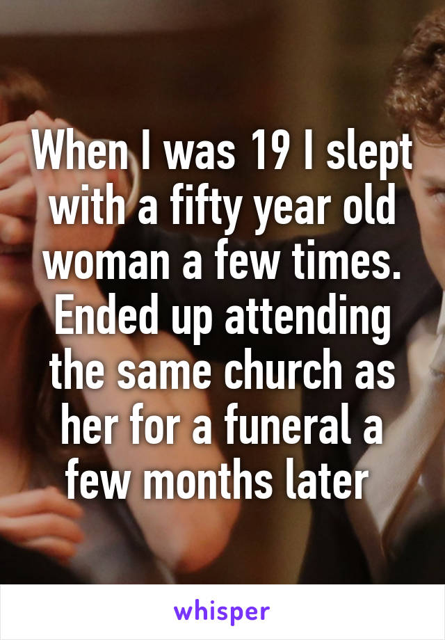 When I was 19 I slept with a fifty year old woman a few times. Ended up attending the same church as her for a funeral a few months later 