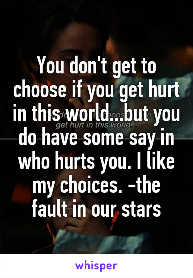 You don't get to choose if you get hurt in this world...but you do have some say in who hurts you. I like my choices. -the fault in our stars