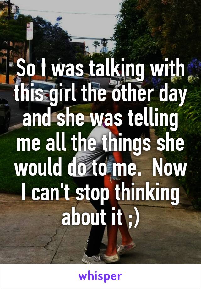 So I was talking with this girl the other day and she was telling me all the things she would do to me.  Now I can't stop thinking about it ;)