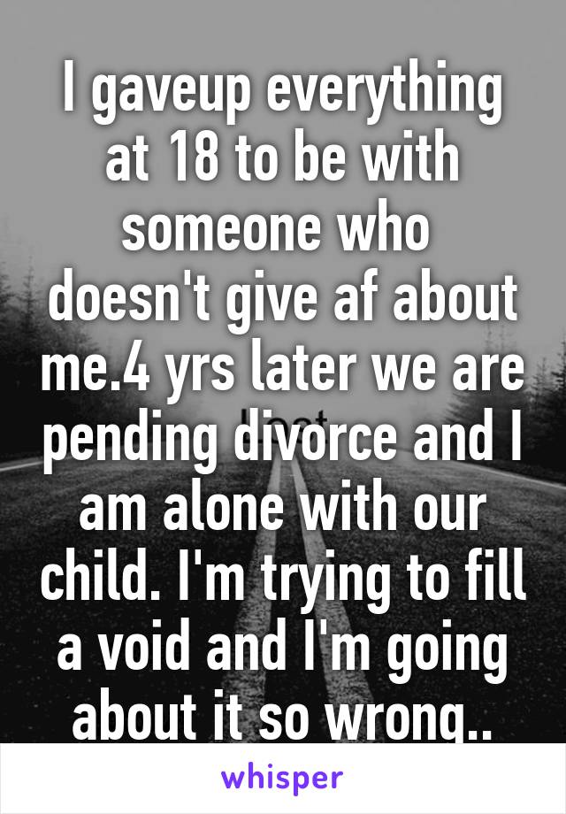 I gaveup everything at 18 to be with someone who  doesn't give af about me.4 yrs later we are pending divorce and I am alone with our child. I'm trying to fill a void and I'm going about it so wrong..