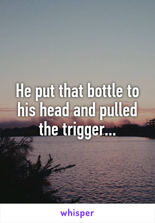 He put that bottle to his head and pulled the trigger...