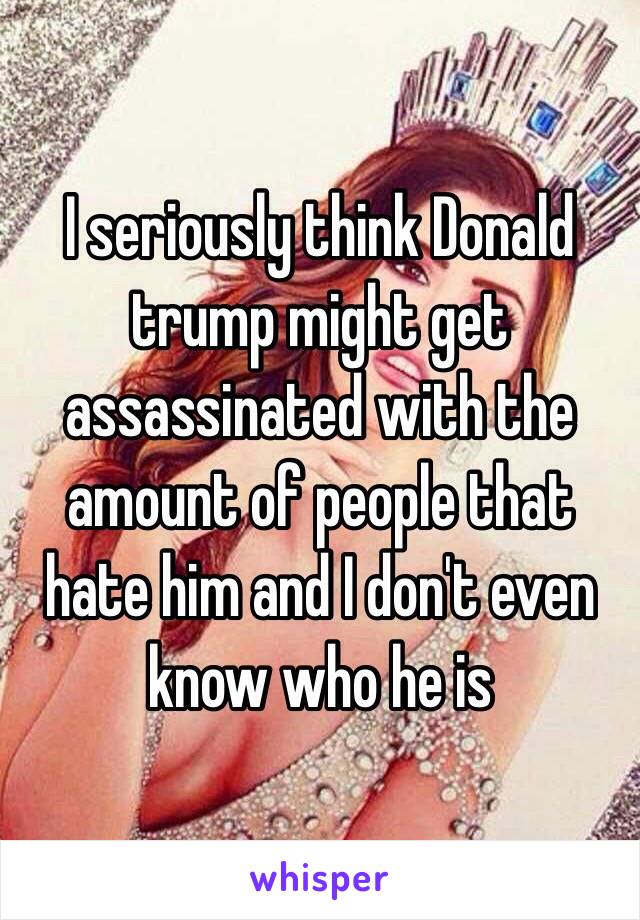 I seriously think Donald trump might get assassinated with the amount of people that hate him and I don't even know who he is 