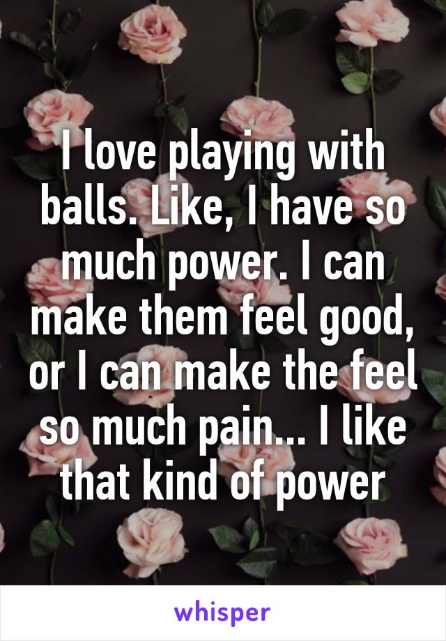 I love playing with balls. Like, I have so much power. I can make them feel good, or I can make the feel so much pain... I like that kind of power