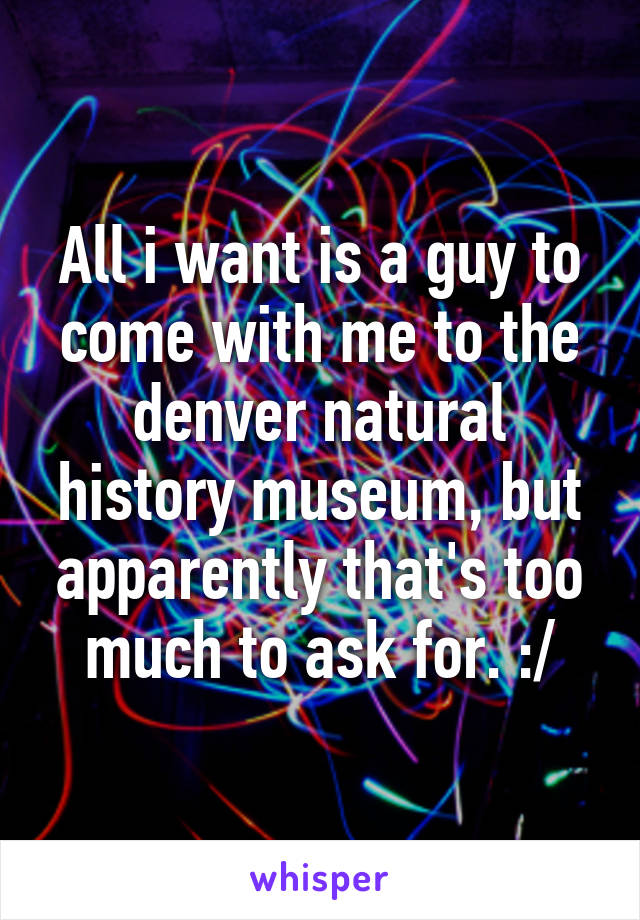 All i want is a guy to come with me to the denver natural history museum, but apparently that's too much to ask for. :/