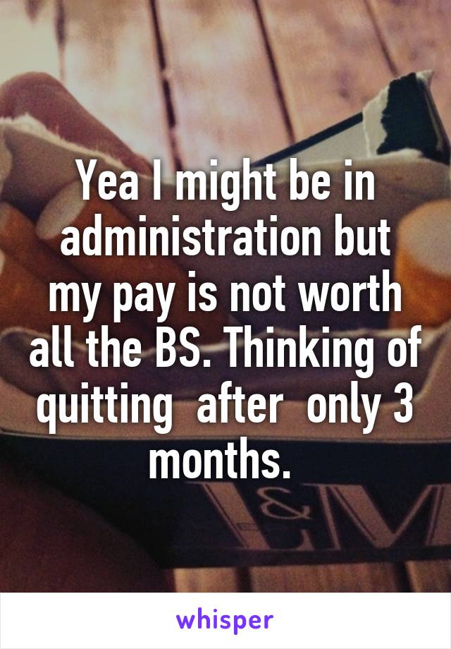 Yea I might be in administration but my pay is not worth all the BS. Thinking of quitting  after  only 3 months. 