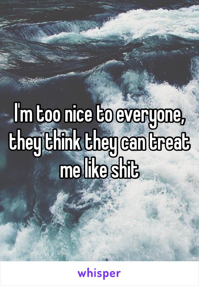 I'm too nice to everyone, they think they can treat me like shit