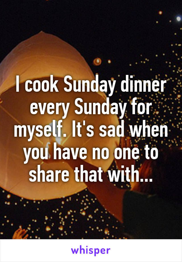 I cook Sunday dinner every Sunday for myself. It's sad when you have no one to share that with...