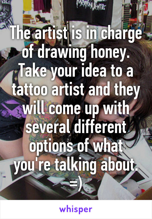 The artist is in charge of drawing honey. Take your idea to a tattoo artist and they will come up with several different options of what you're talking about. =)