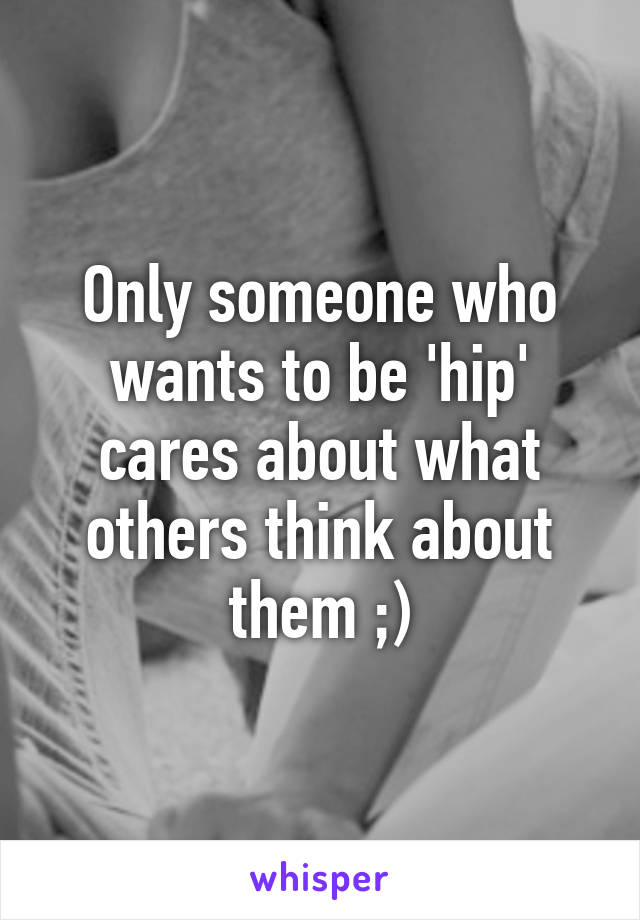 Only someone who wants to be 'hip' cares about what others think about them ;)