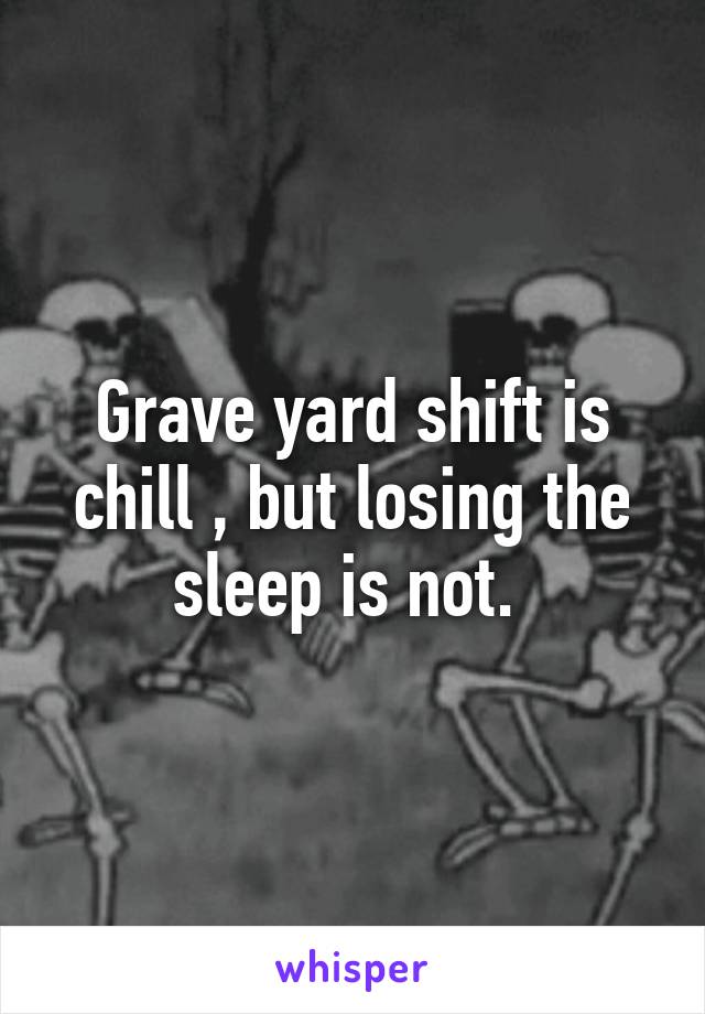 Grave yard shift is chill , but losing the sleep is not. 