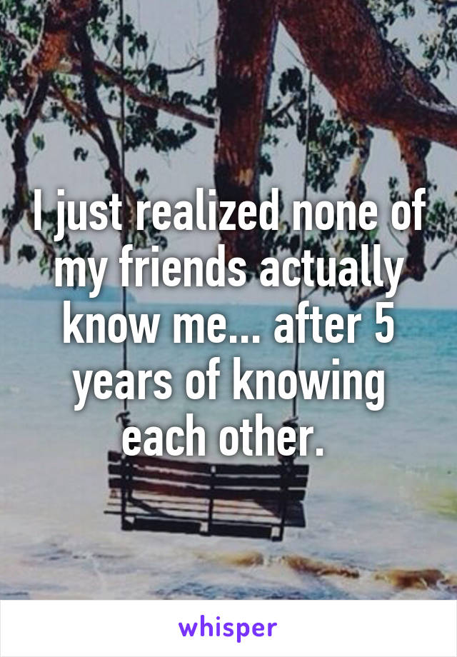 I just realized none of my friends actually know me... after 5 years of knowing each other. 