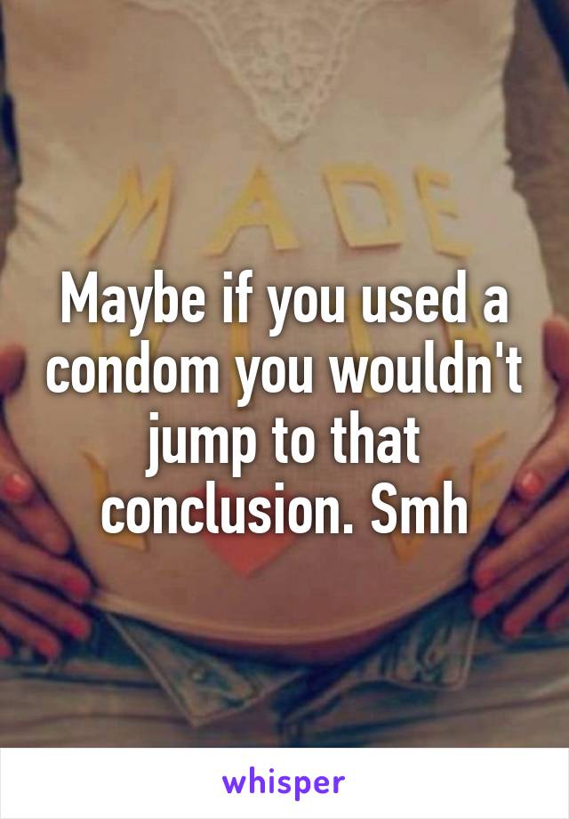 Maybe if you used a condom you wouldn't jump to that conclusion. Smh