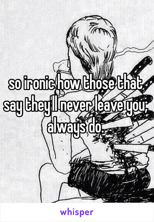 so ironic how those that say they'll never leave you; always do.