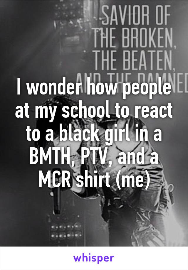 I wonder how people at my school to react to a black girl in a BMTH, PTV, and a MCR shirt (me)