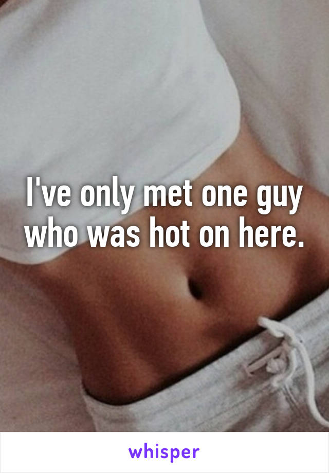 I've only met one guy who was hot on here. 