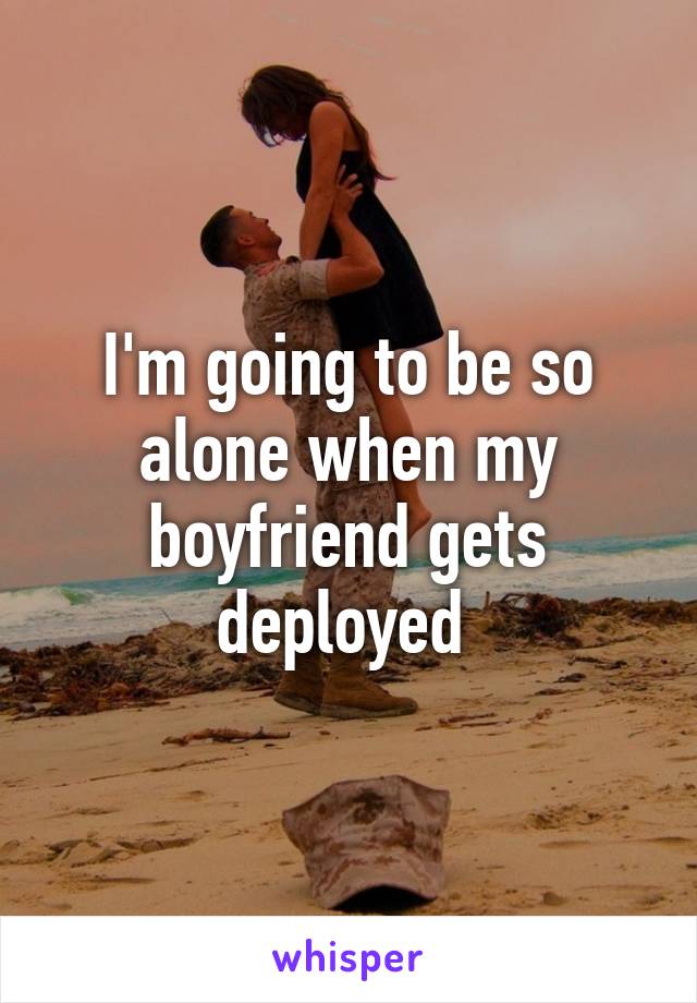 I'm going to be so alone when my boyfriend gets deployed 