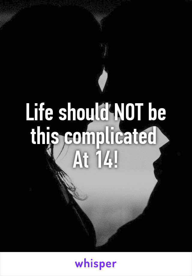 Life should NOT be this complicated 
At 14!