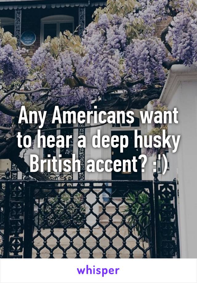 Any Americans want to hear a deep husky British accent? :')