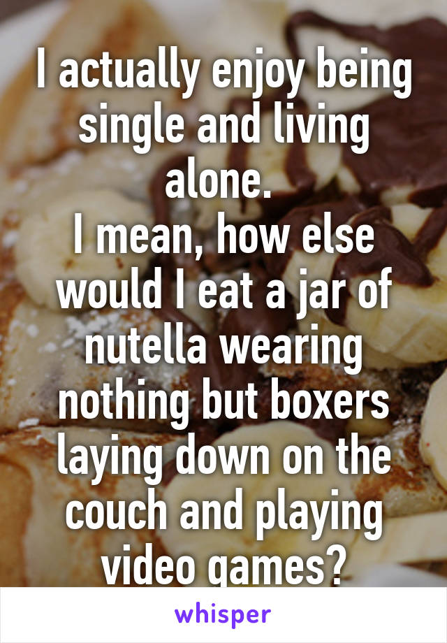 I actually enjoy being single and living alone. 
I mean, how else would I eat a jar of nutella wearing nothing but boxers laying down on the couch and playing video games?