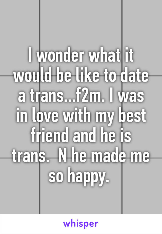 I wonder what it would be like to date a trans...f2m. I was in love with my best friend and he is trans.  N he made me so happy. 