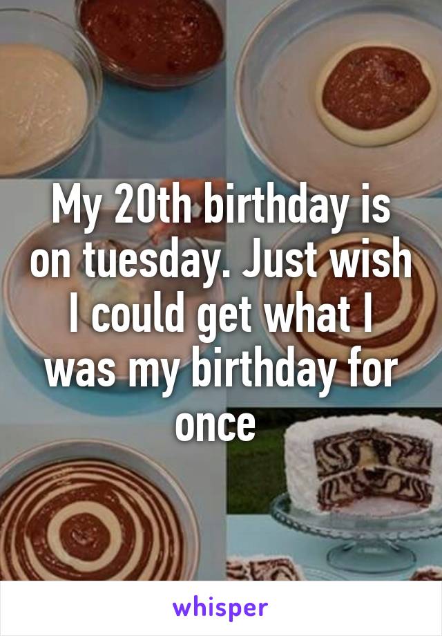 My 20th birthday is on tuesday. Just wish I could get what I was my birthday for once 