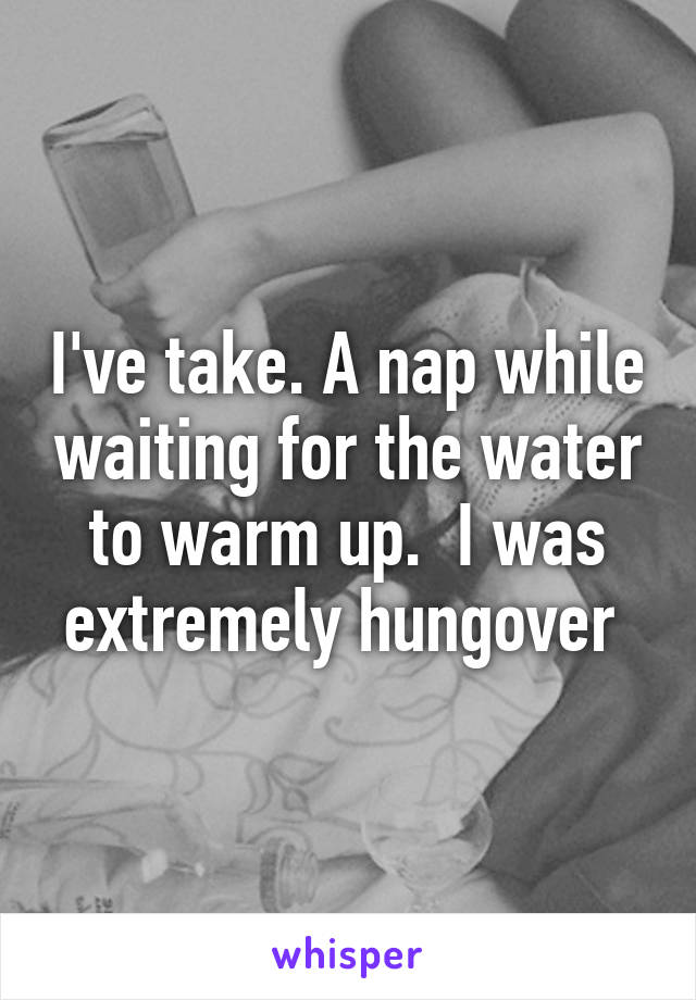 I've take. A nap while waiting for the water to warm up.  I was extremely hungover 