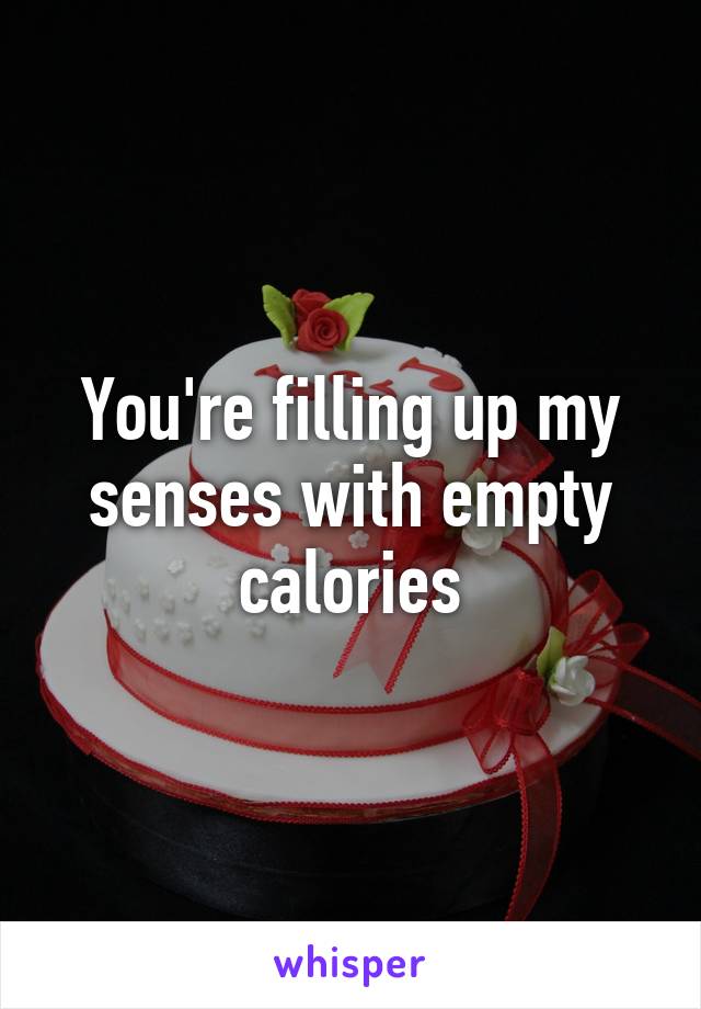 You're filling up my senses with empty calories