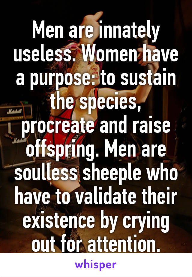 Men are innately useless. Women have a purpose: to sustain the species, procreate and raise offspring. Men are soulless sheeple who have to validate their existence by crying out for attention.