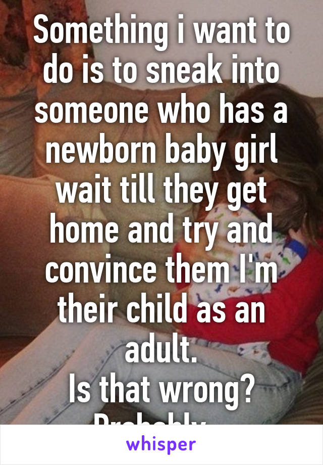 Something i want to do is to sneak into someone who has a newborn baby girl wait till they get home and try and convince them I'm their child as an adult.
Is that wrong?
Probably...