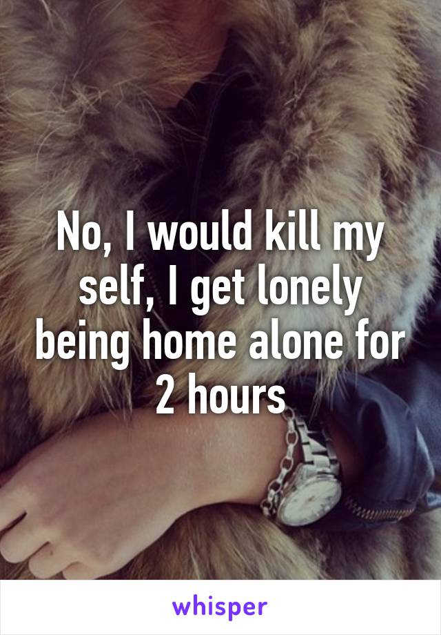 No, I would kill my self, I get lonely being home alone for 2 hours