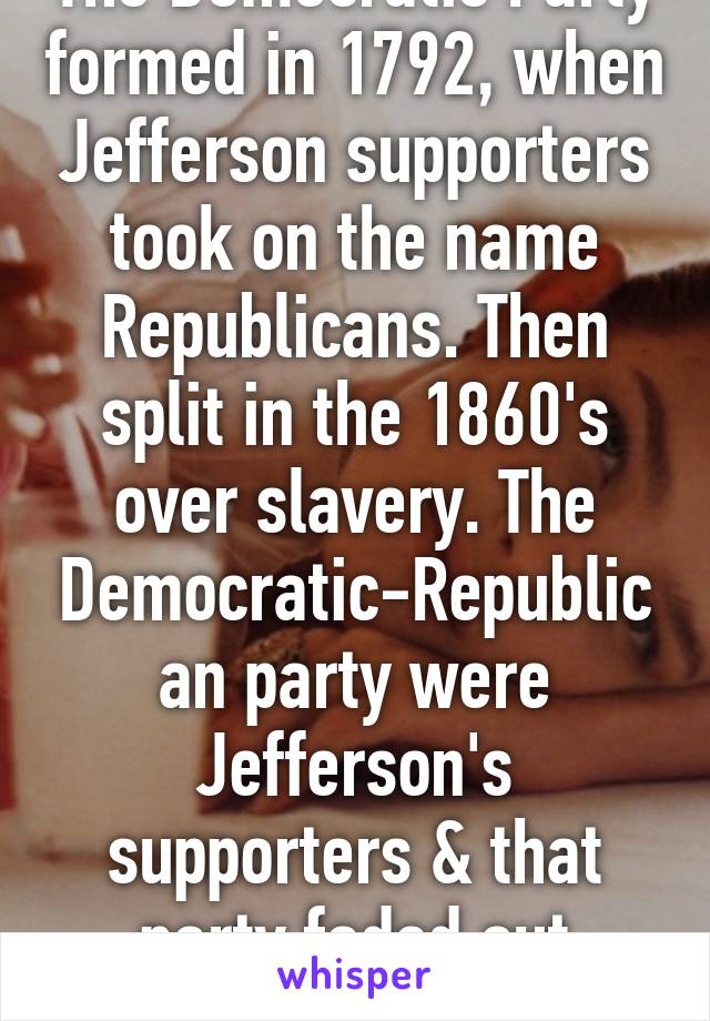 The Democratic Party formed in 1792, when Jefferson supporters took on the name Republicans. Then split in the 1860's over slavery. The Democratic-Republican party were Jefferson's supporters & that party faded out c.1820 