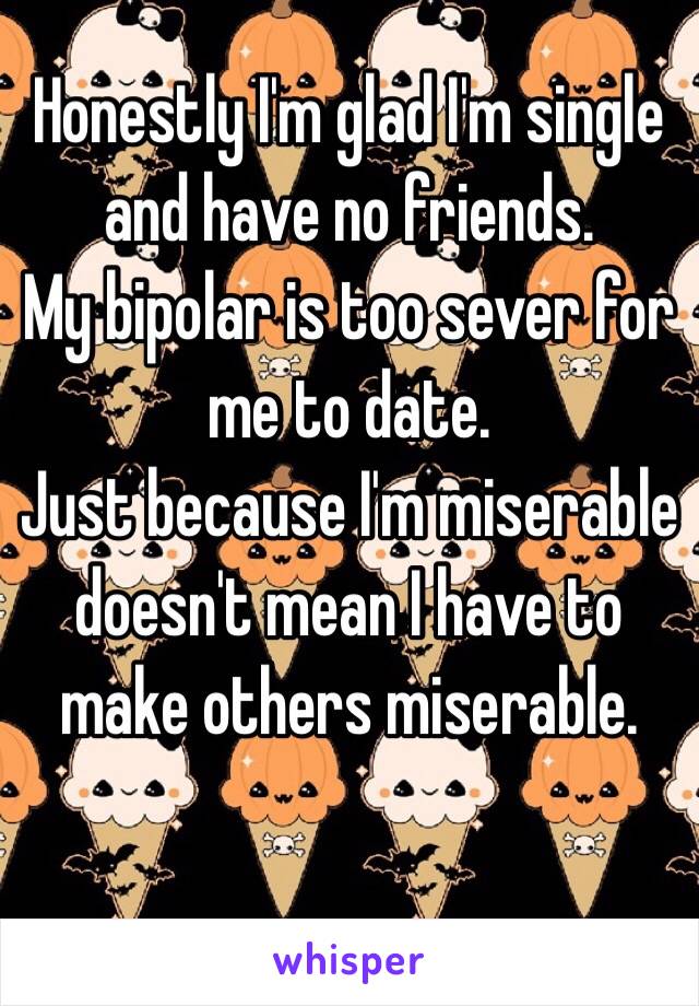 Honestly I'm glad I'm single and have no friends. 
My bipolar is too sever for me to date.
Just because I'm miserable doesn't mean I have to make others miserable. 