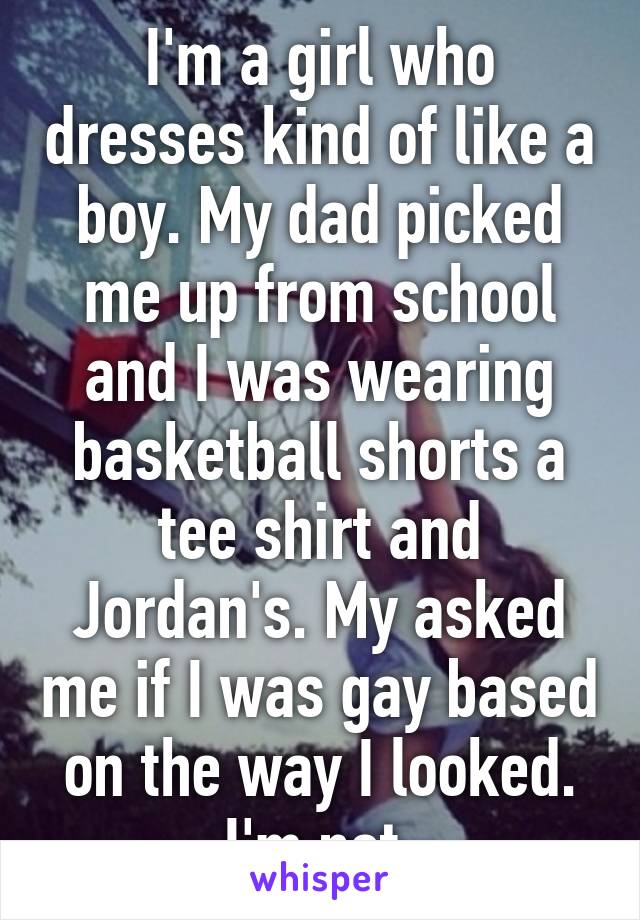 I'm a girl who dresses kind of like a boy. My dad picked me up from school and I was wearing basketball shorts a tee shirt and Jordan's. My asked me if I was gay based on the way I looked. I'm not.