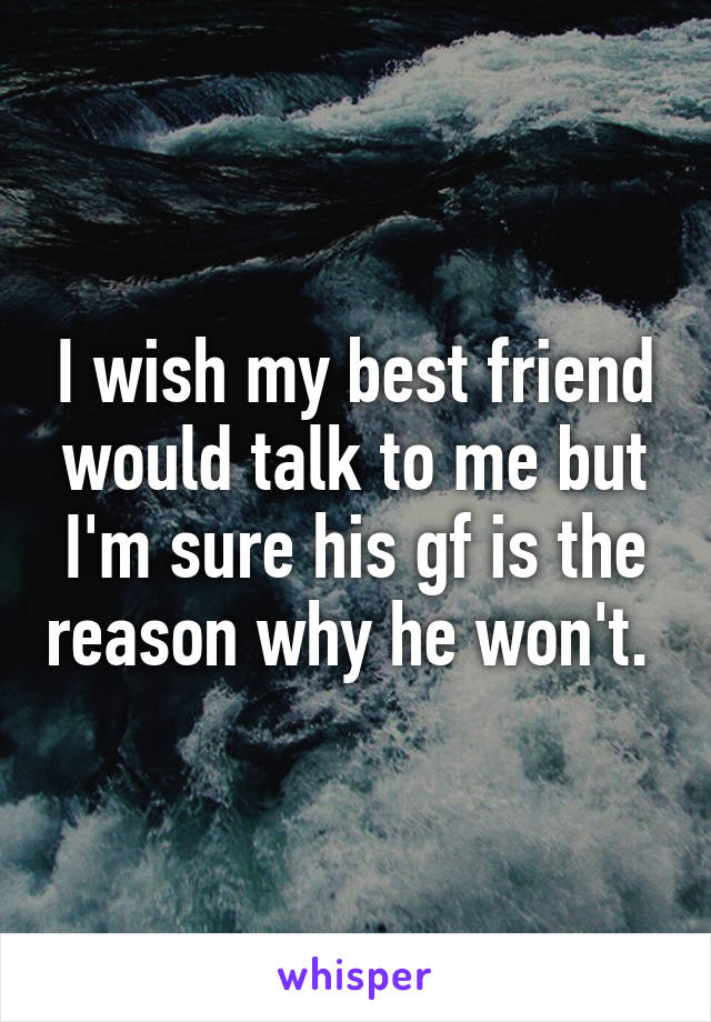 I wish my best friend would talk to me but I'm sure his gf is the reason why he won't. 