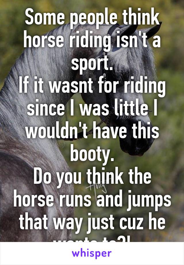 Some people think horse riding isn't a sport.
If it wasnt for riding since I was little I wouldn't have this booty.
Do you think the horse runs and jumps that way just cuz he wants to?!