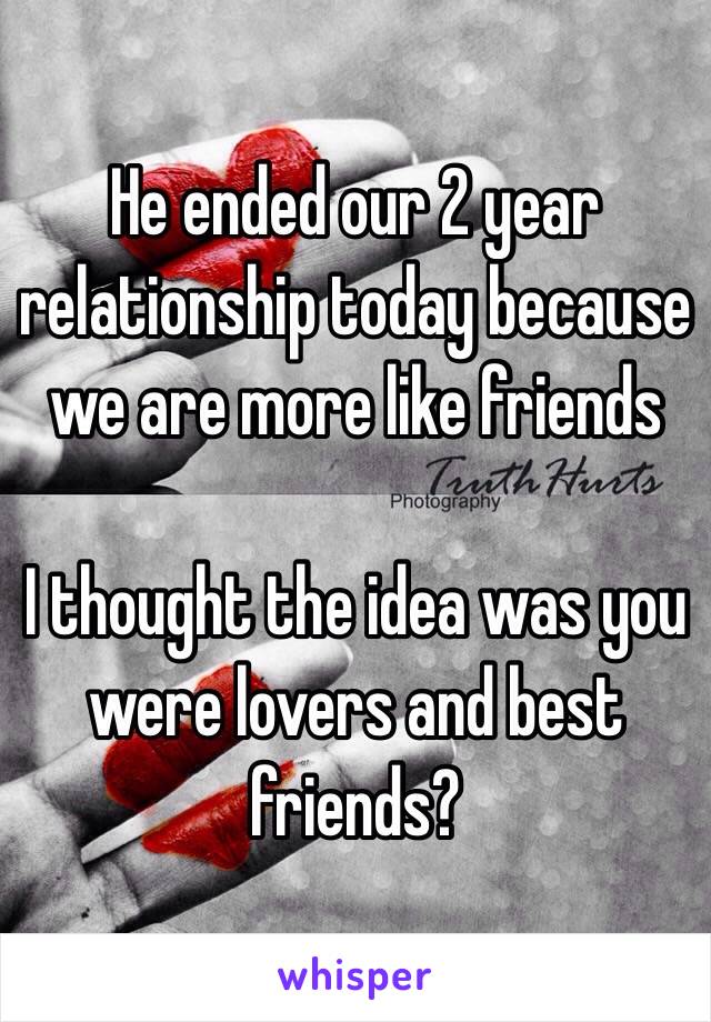 He ended our 2 year relationship today because we are more like friends 

I thought the idea was you were lovers and best friends?