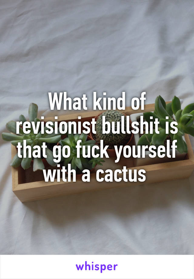 What kind of revisionist bullshit is that go fuck yourself with a cactus 