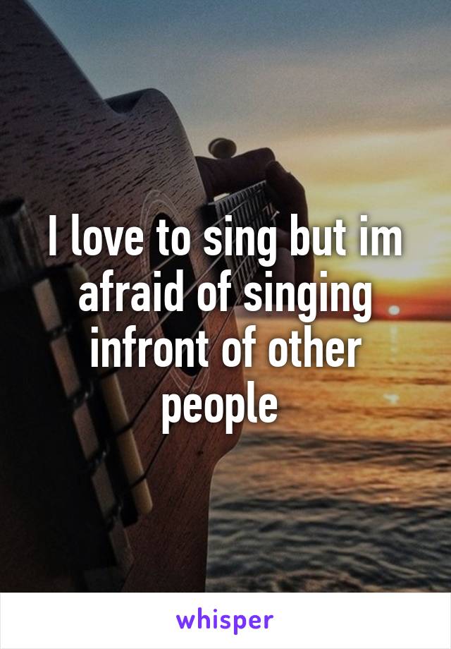 I love to sing but im afraid of singing infront of other people 