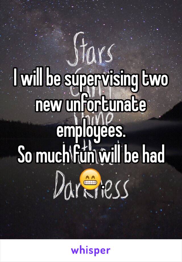 I will be supervising two new unfortunate employees. 
So much fun will be had 😁.