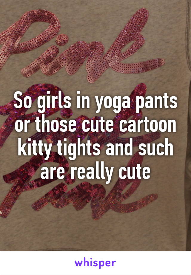 So girls in yoga pants or those cute cartoon kitty tights and such are really cute