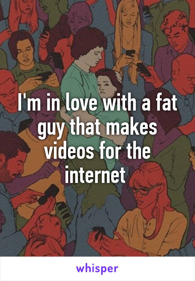 I'm in love with a fat guy that makes videos for the internet 